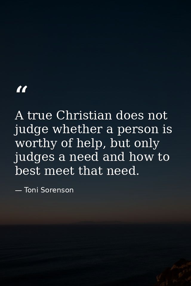 A true Christian does not judge whether a person is worthy of help, but only judges a need and how to best meet that nee — Toni Sorenson