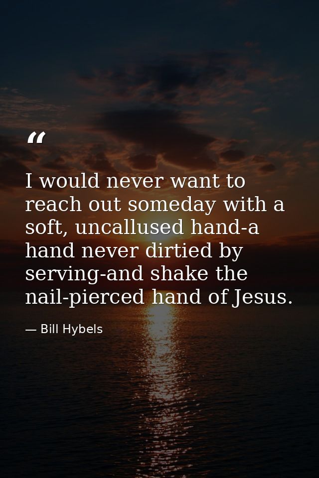 I would never want to reach out someday with a soft, uncallused hand-a hand never dirtied by serving-and shake the nail- — Bill Hybels