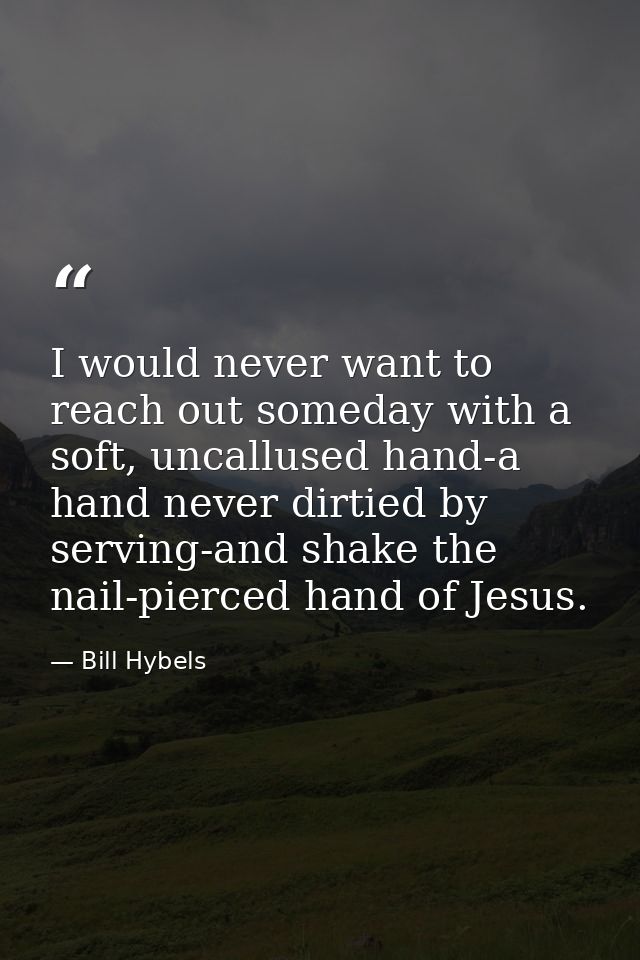 I would never want to reach out someday with a soft, uncallused hand-a hand never dirtied by serving-and shake the nail- — Bill Hybels