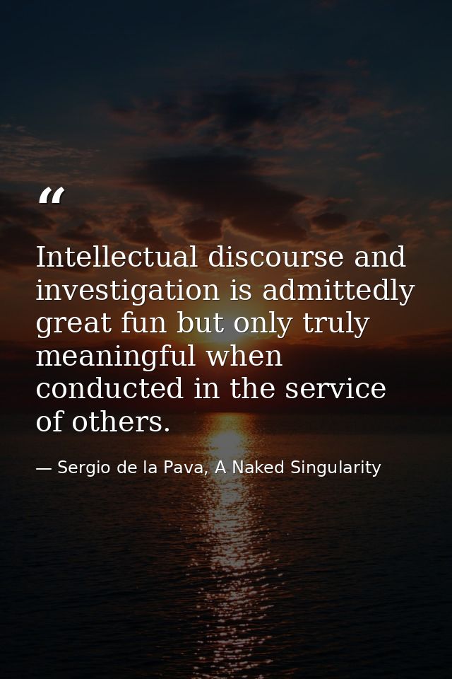 Intellectual discourse and investigation is admittedly great fun but only truly meaningful when conducted in the service — Sergio de la Pava, A Naked Singularity