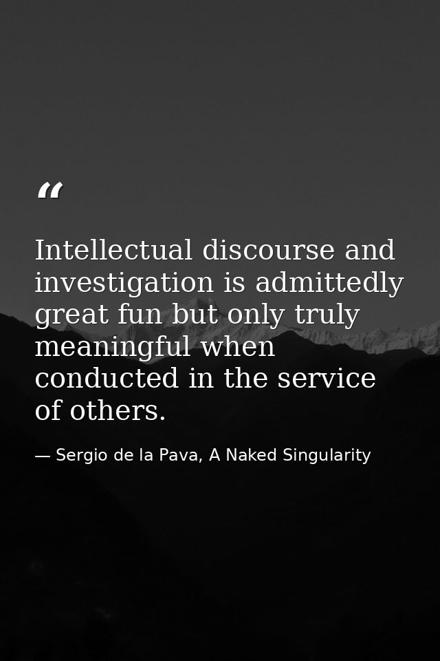 Intellectual discourse and investigation is admittedly great fun but only truly meaningful when conducted in the service — Sergio de la Pava, A Naked Singularity