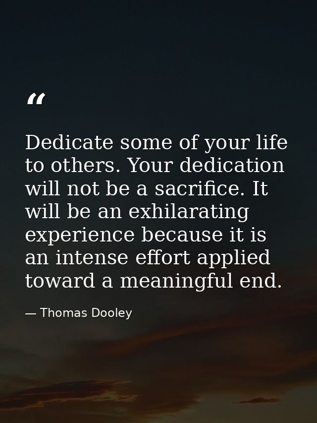 Dedicate some of your life to others. Your dedication will not be a sacrifice. It will be an exhilarating experience bec — Thomas Dooley