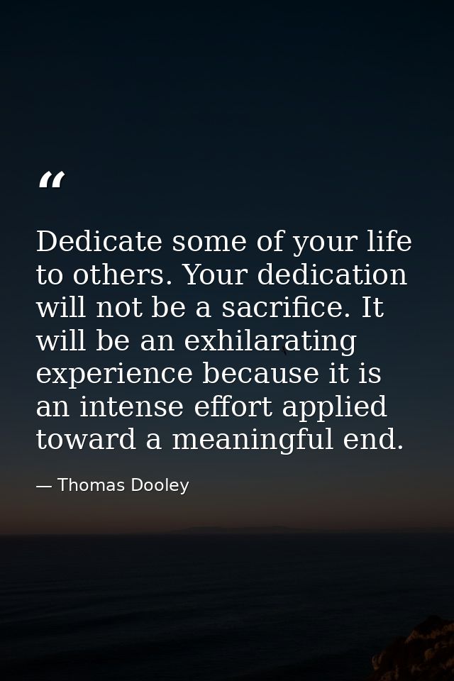Dedicate some of your life to others. Your dedication will not be a sacrifice. It will be an exhilarating experience bec — Thomas Dooley