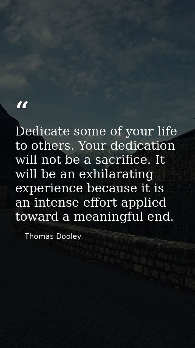 Dedicate some of your life to others. Your dedication will not be a sacrifice. It will be an exhilarating experience bec — Thomas Dooley