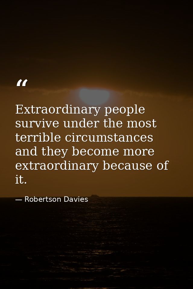 Extraordinary people survive under the most terrible circumstances and they become more extraordinary because of it. — Robertson Davies