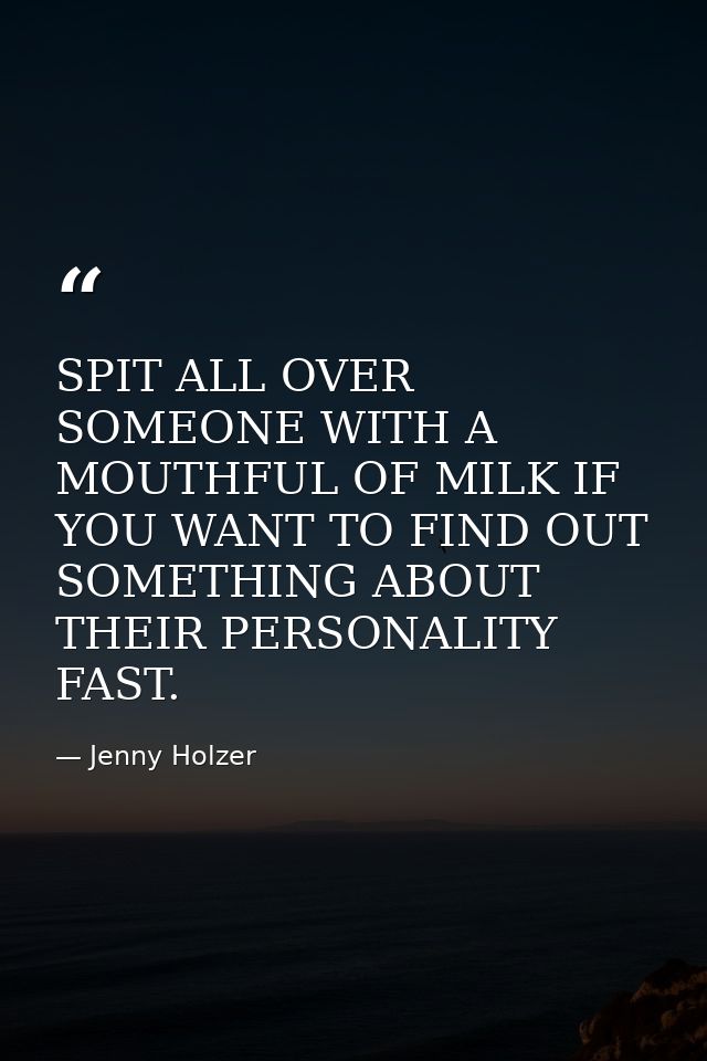 SPIT ALL OVER SOMEONE WITH A MOUTHFUL OF MILK IF YOU WANT TO FIND OUT SOMETHING ABOUT THEIR PERSONALITY FAST. — Jenny Holzer