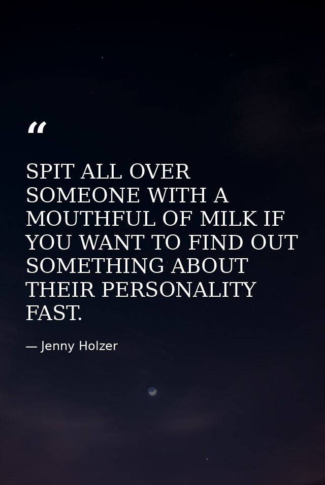 SPIT ALL OVER SOMEONE WITH A MOUTHFUL OF MILK IF YOU WANT TO FIND OUT SOMETHING ABOUT THEIR PERSONALITY FAST. — Jenny Holzer