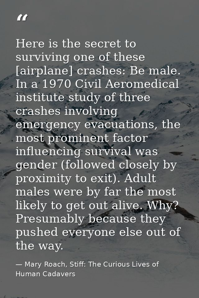 Here is the secret to surviving one of these [airplane] crashes: Be male. In a 1970 Civil Aeromedical institute study of — Mary Roach, Stiff: The Curious Lives of Human Cadavers