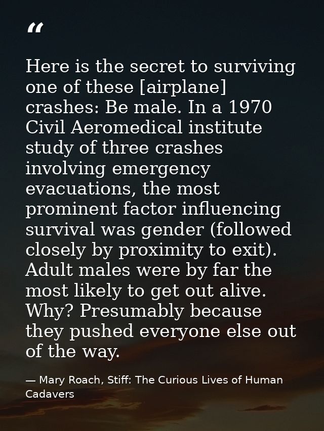 Here is the secret to surviving one of these [airplane] crashes: Be male. In a 1970 Civil Aeromedical institute study of — Mary Roach, Stiff: The Curious Lives of Human Cadavers