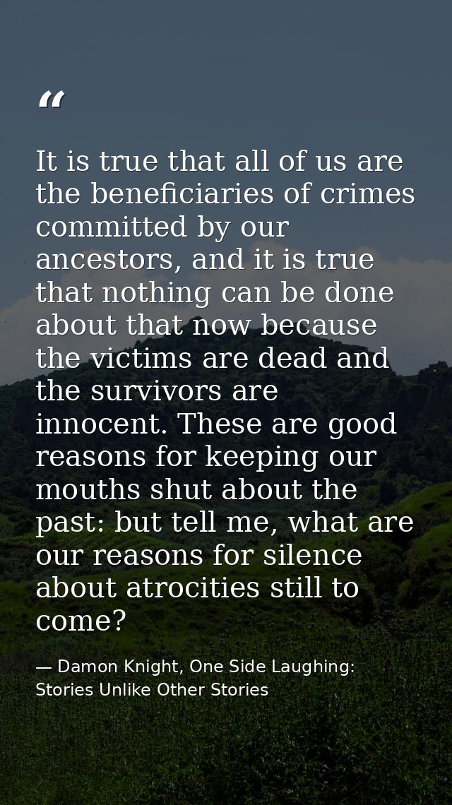 It is true that all of us are the beneficiaries of crimes committed by our ancestors, and it is true that nothing can be — Damon Knight, One Side Laughing: Stories Unlike Other Stories