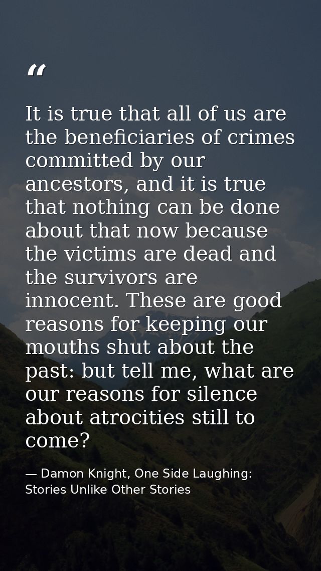 It is true that all of us are the beneficiaries of crimes committed by our ancestors, and it is true that nothing can be — Damon Knight, One Side Laughing: Stories Unlike Other Stories