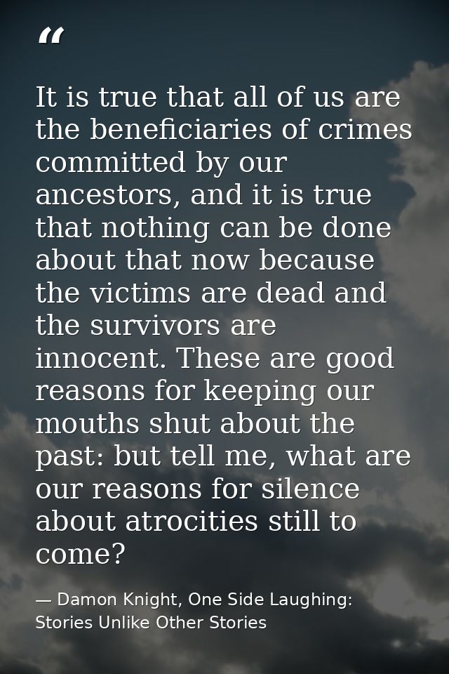 It is true that all of us are the beneficiaries of crimes committed by our ancestors, and it is true that nothing can be — Damon Knight, One Side Laughing: Stories Unlike Other Stories