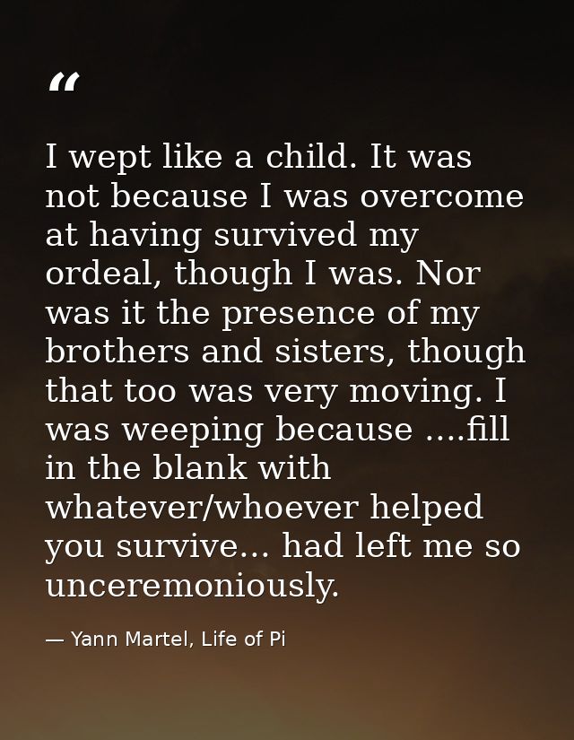 I wept like a child. It was not because I was overcome at having survived my ordeal, though I was. Nor was it the presen — Yann Martel, Life of Pi