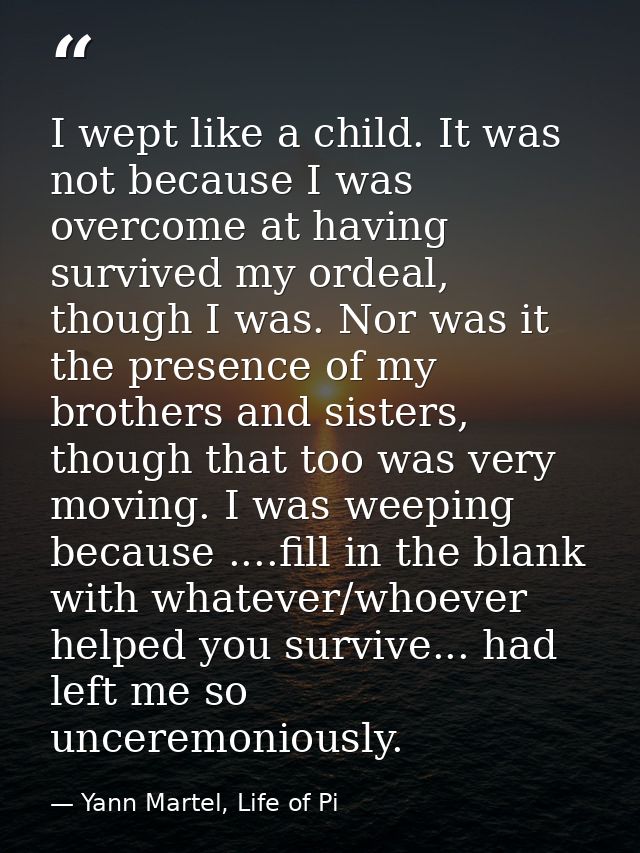 I wept like a child. It was not because I was overcome at having survived my ordeal, though I was. Nor was it the presen — Yann Martel, Life of Pi