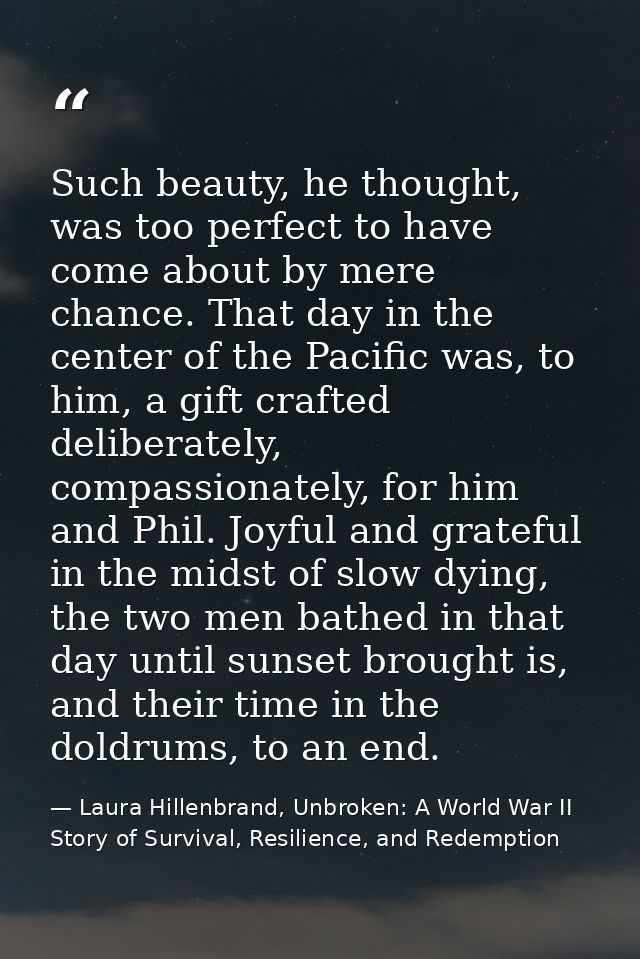 Such beauty, he thought, was too perfect to have come about by mere chance. That day in the center of the Pacific was, t — Laura Hillenbrand, Unbroken: A World War II Story of Survival, Resilience, and Redemption