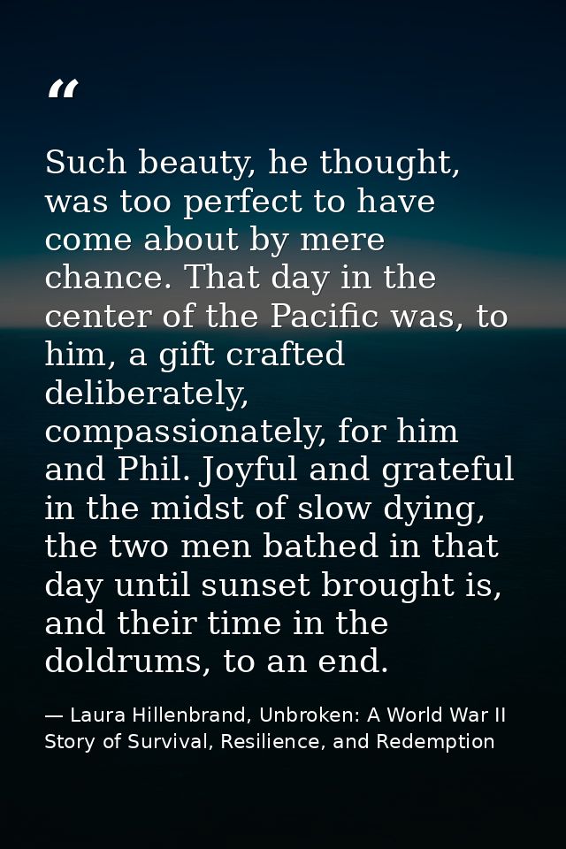 Such beauty, he thought, was too perfect to have come about by mere chance. That day in the center of the Pacific was, t — Laura Hillenbrand, Unbroken: A World War II Story of Survival, Resilience, and Redemption
