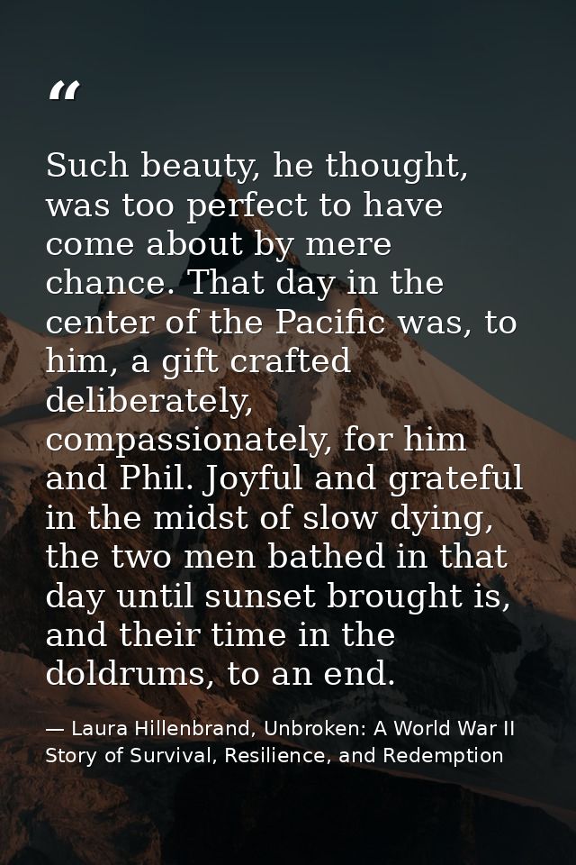 Such beauty, he thought, was too perfect to have come about by mere chance. That day in the center of the Pacific was, t — Laura Hillenbrand, Unbroken: A World War II Story of Survival, Resilience, and Redemption