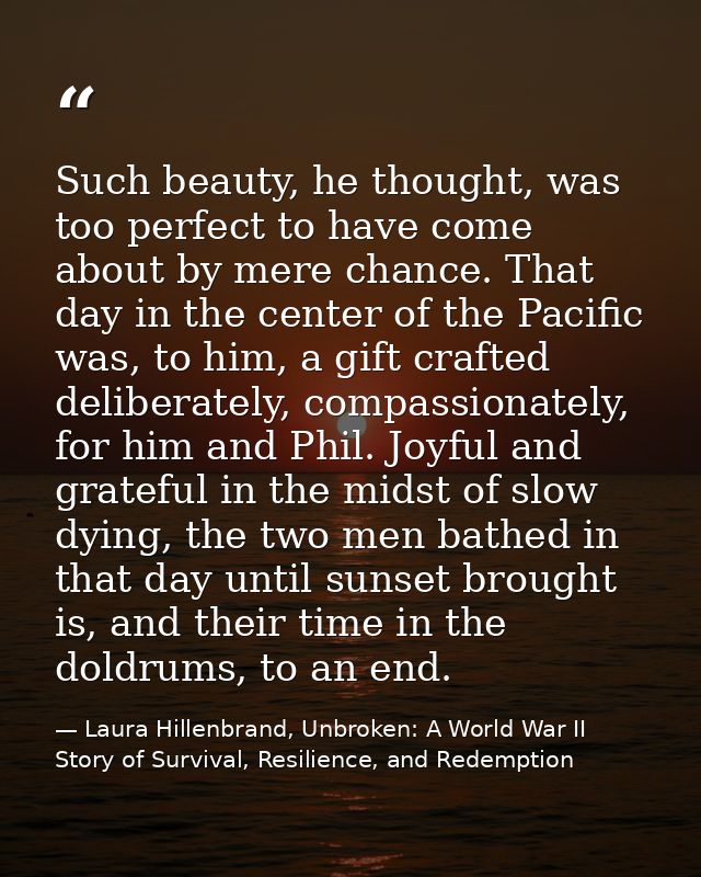 Such beauty, he thought, was too perfect to have come about by mere chance. That day in the center of the Pacific was, t — Laura Hillenbrand, Unbroken: A World War II Story of Survival, Resilience, and Redemption