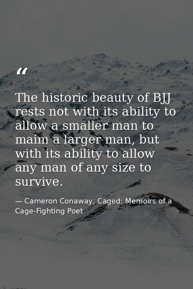 The historic beauty of BJJ rests not with its ability to allow a smaller man to maim a larger man, but with its ability  — Cameron Conaway, Caged: Memoirs of a Cage-Fighting Poet