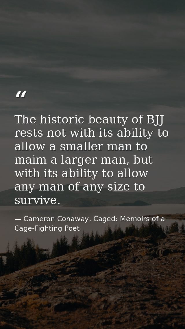 The historic beauty of BJJ rests not with its ability to allow a smaller man to maim a larger man, but with its ability  — Cameron Conaway, Caged: Memoirs of a Cage-Fighting Poet