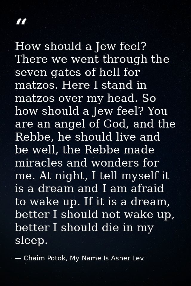 How should a Jew feel? There we went through the seven gates of hell for matzos. Here I stand in matzos over my head. So — Chaim Potok, My Name Is Asher Lev
