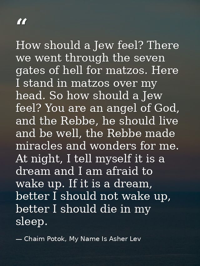 How should a Jew feel? There we went through the seven gates of hell for matzos. Here I stand in matzos over my head. So — Chaim Potok, My Name Is Asher Lev