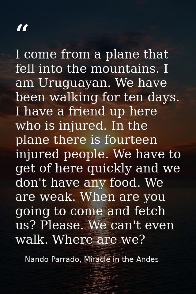 I come from a plane that fell into the mountains. I am Uruguayan. We have been walking for ten days. I have a friend up  — Nando Parrado, Miracle in the Andes