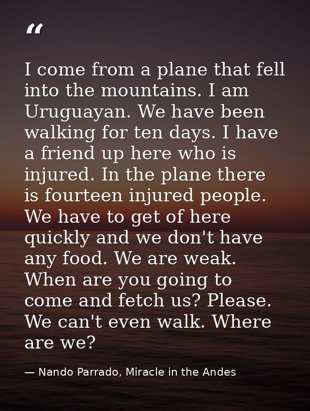 I come from a plane that fell into the mountains. I am Uruguayan. We have been walking for ten days. I have a friend up  — Nando Parrado, Miracle in the Andes