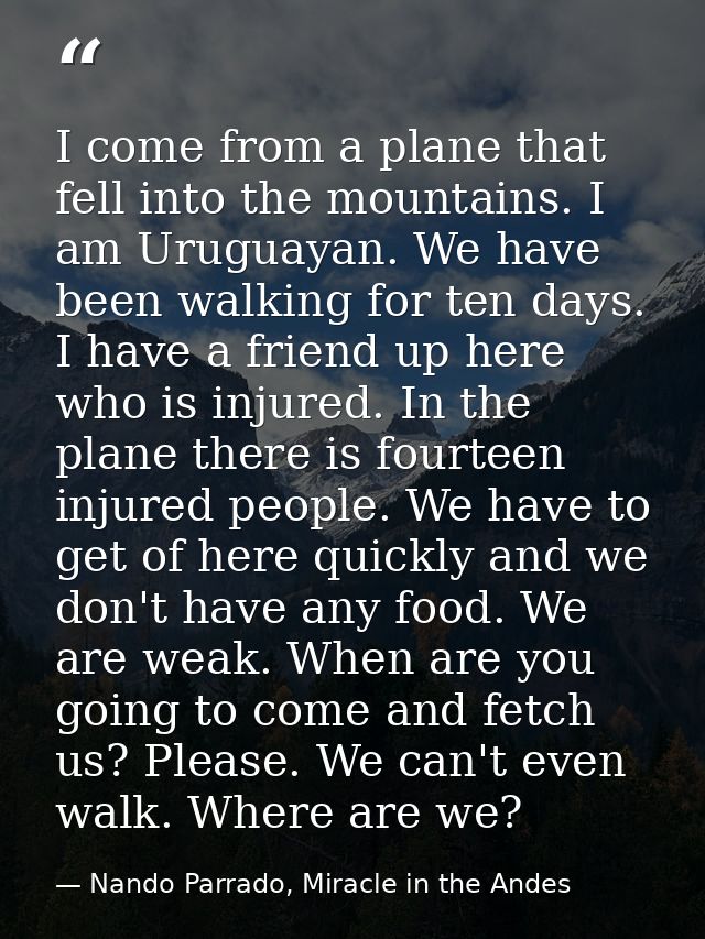 I come from a plane that fell into the mountains. I am Uruguayan. We have been walking for ten days. I have a friend up  — Nando Parrado, Miracle in the Andes