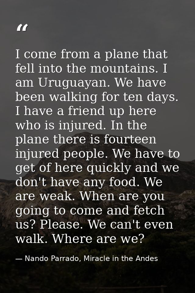 I come from a plane that fell into the mountains. I am Uruguayan. We have been walking for ten days. I have a friend up  — Nando Parrado, Miracle in the Andes