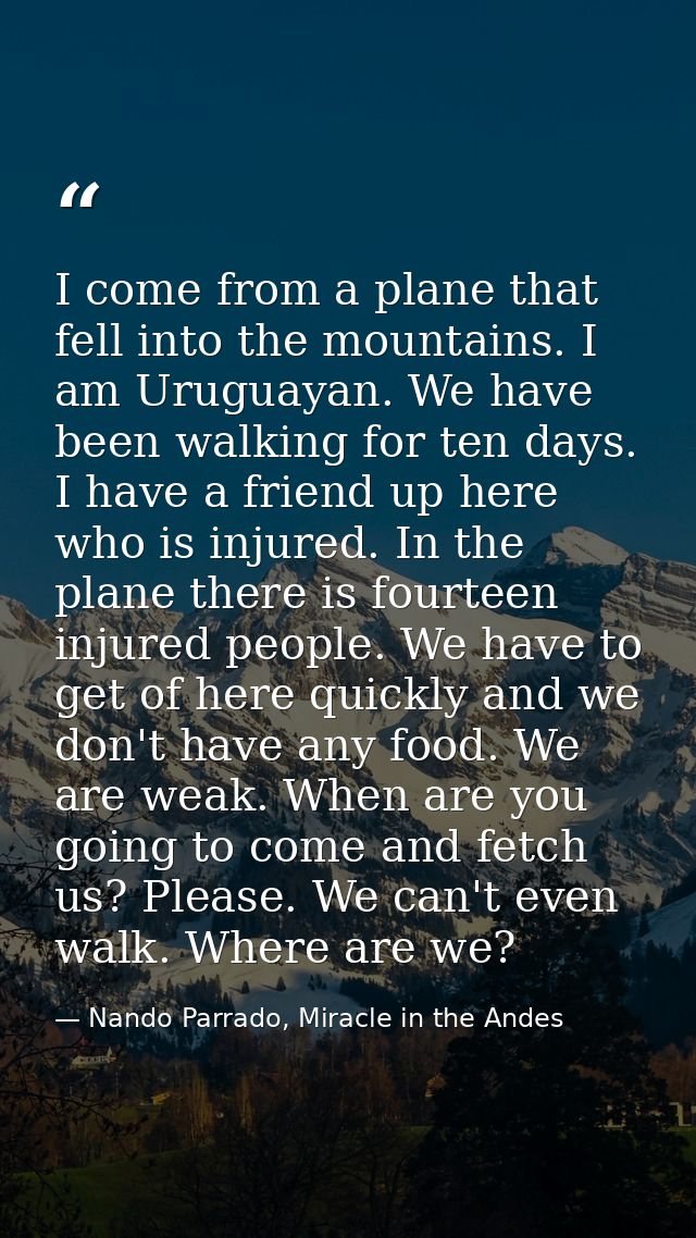 I come from a plane that fell into the mountains. I am Uruguayan. We have been walking for ten days. I have a friend up  — Nando Parrado, Miracle in the Andes
