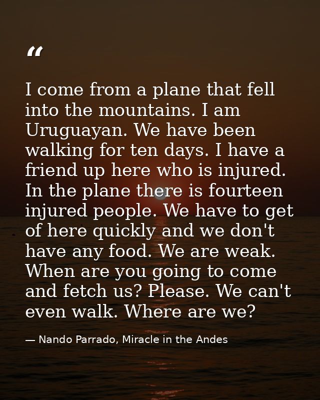 I come from a plane that fell into the mountains. I am Uruguayan. We have been walking for ten days. I have a friend up  — Nando Parrado, Miracle in the Andes