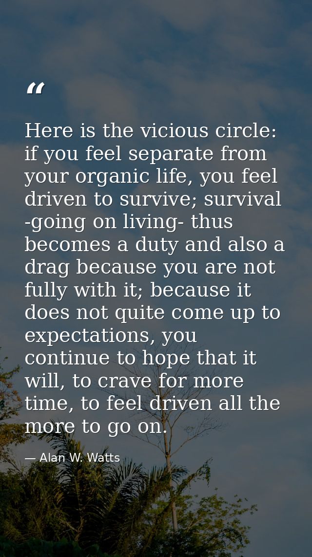 Here is the vicious circle: if you feel separate from your organic life, you feel driven to survive; survival -going on  — Alan W. Watts