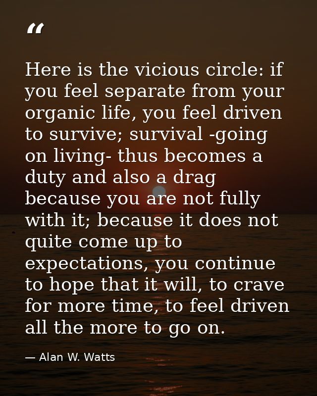 Here is the vicious circle: if you feel separate from your organic life, you feel driven to survive; survival -going on  — Alan W. Watts