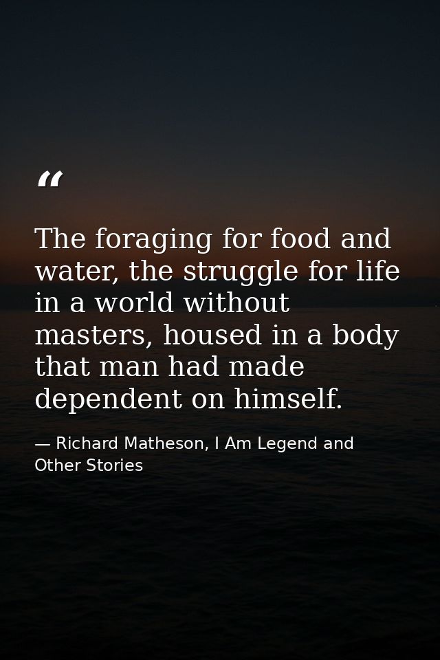 The foraging for food and water, the struggle for life in a world without masters, housed in a body that man had made de — Richard Matheson, I Am Legend and Other Stories
