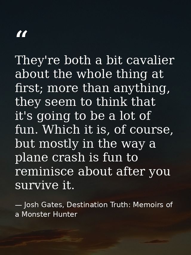 They're both a bit cavalier about the whole thing at first; more than anything, they seem to think that it's going to be — Josh Gates, Destination Truth: Memoirs of a Monster Hunter