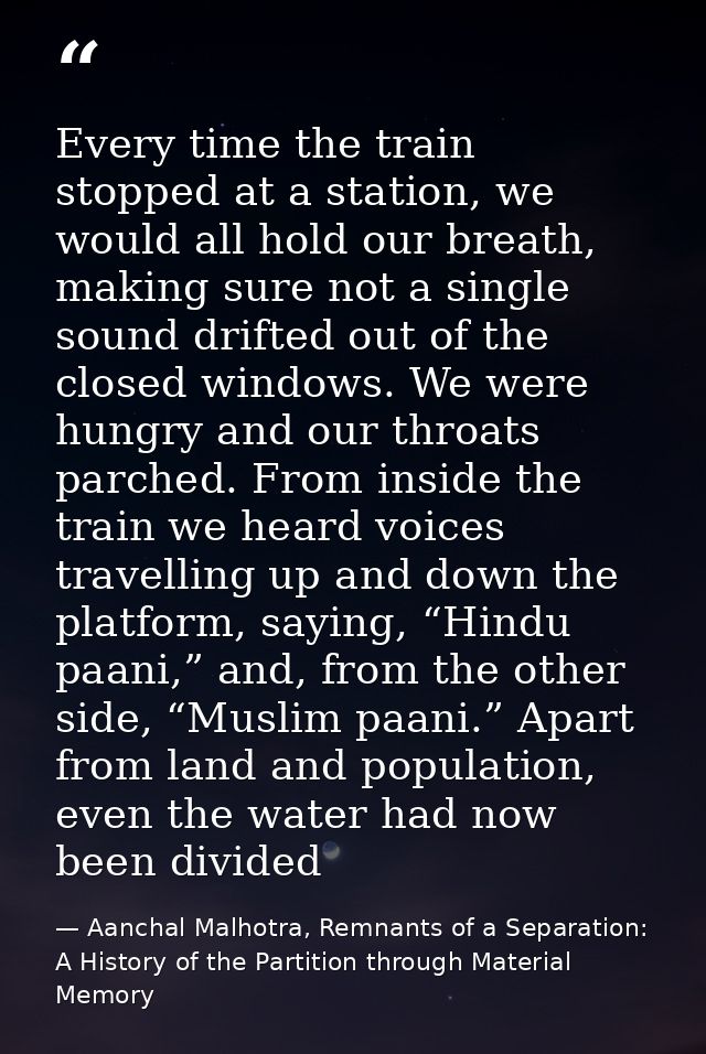 Every time the train stopped at a station, we would all hold our breath, making sure not a single sound drifted out of t — Aanchal Malhotra, Remnants of a Separation: A History of the Partition through Material Memory