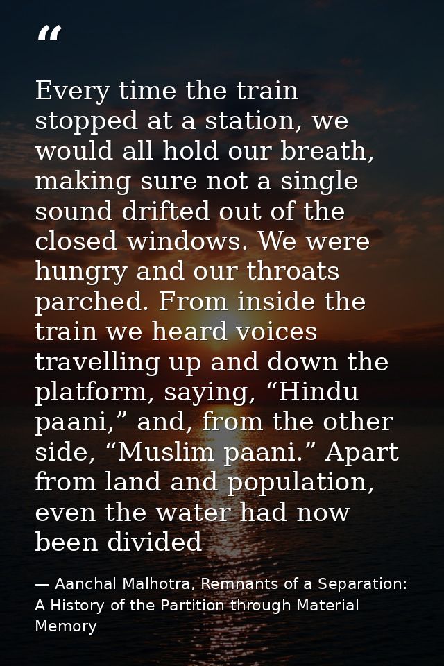 Every time the train stopped at a station, we would all hold our breath, making sure not a single sound drifted out of t — Aanchal Malhotra, Remnants of a Separation: A History of the Partition through Material Memory
