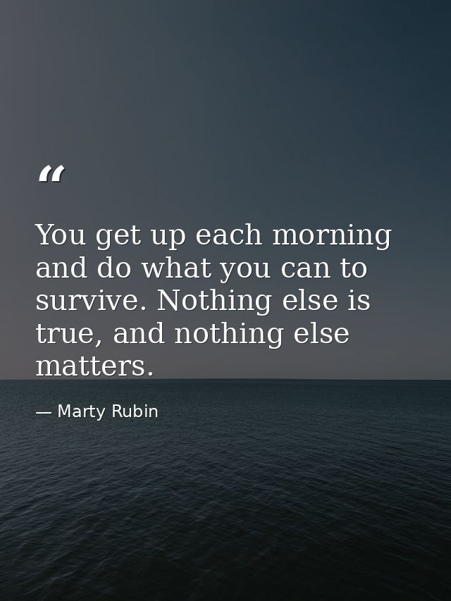 You get up each morning and do what you can to survive. Nothing else is true, and nothing else matters. — Marty Rubin