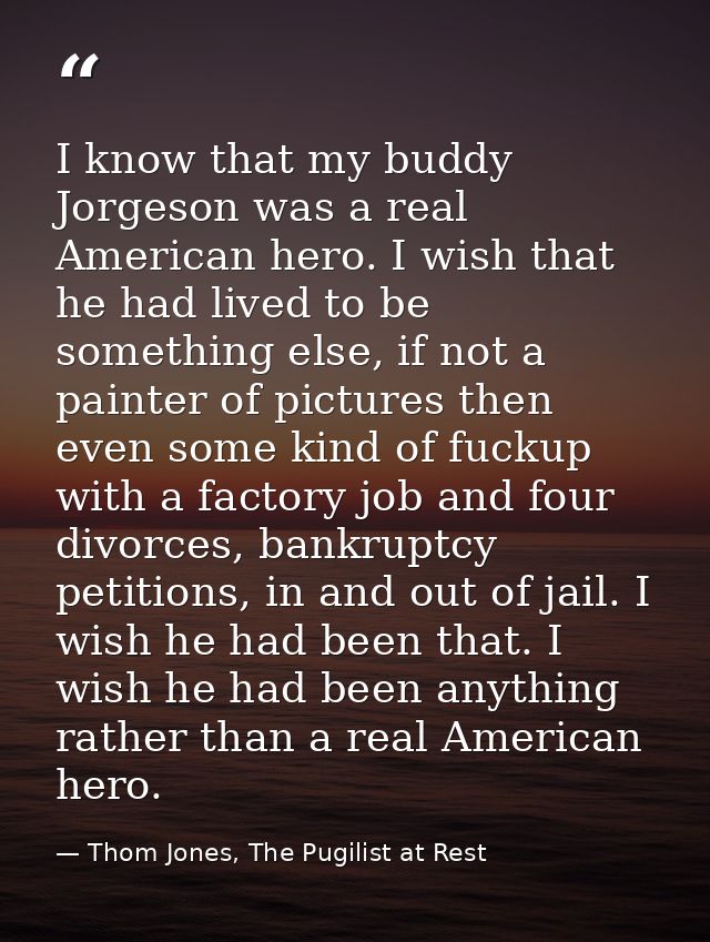 I know that my buddy Jorgeson was a real American hero. I wish that he had lived to be something else, if not a painter  — Thom Jones, The Pugilist at Rest