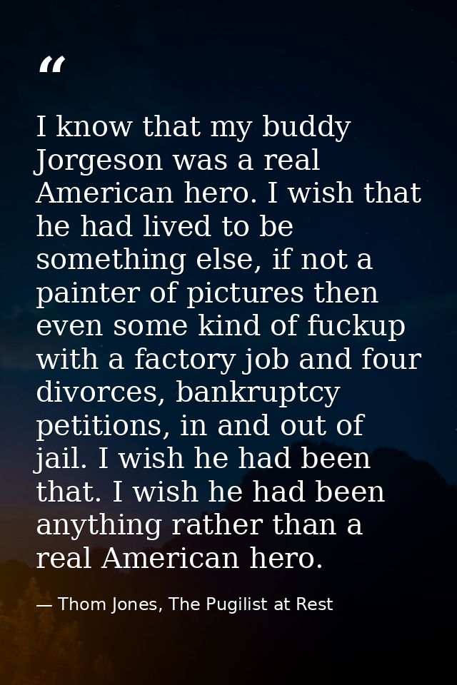 I know that my buddy Jorgeson was a real American hero. I wish that he had lived to be something else, if not a painter  — Thom Jones, The Pugilist at Rest