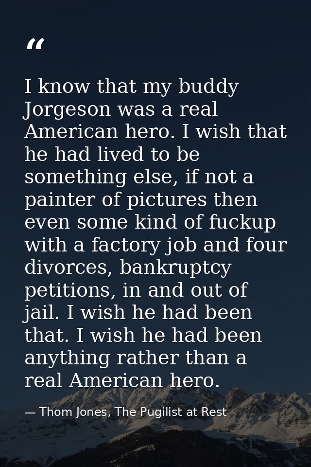 I know that my buddy Jorgeson was a real American hero. I wish that he had lived to be something else, if not a painter  — Thom Jones, The Pugilist at Rest