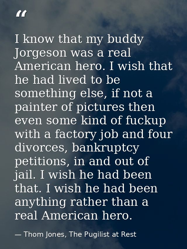 I know that my buddy Jorgeson was a real American hero. I wish that he had lived to be something else, if not a painter  — Thom Jones, The Pugilist at Rest
