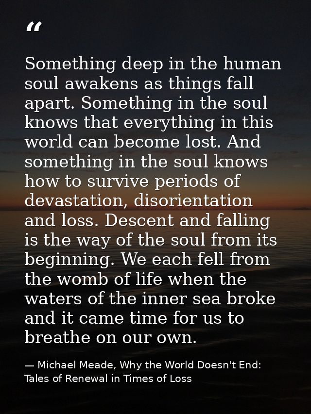 Something deep in the human soul awakens as things fall apart. Something in the soul knows that everything in this world — Michael Meade, Why the World Doesn't End: Tales of Renewal in Times of Loss