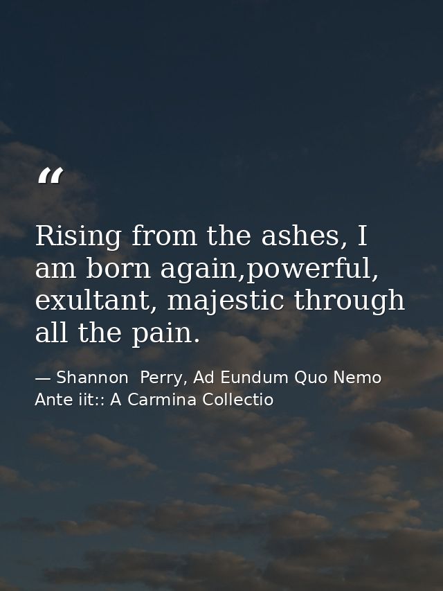 Rising from the ashes, I am born again,powerful, exultant, majestic through all the pain. — Shannon  Perry, Ad Eundum Quo Nemo Ante iit:: A Carmina Collectio