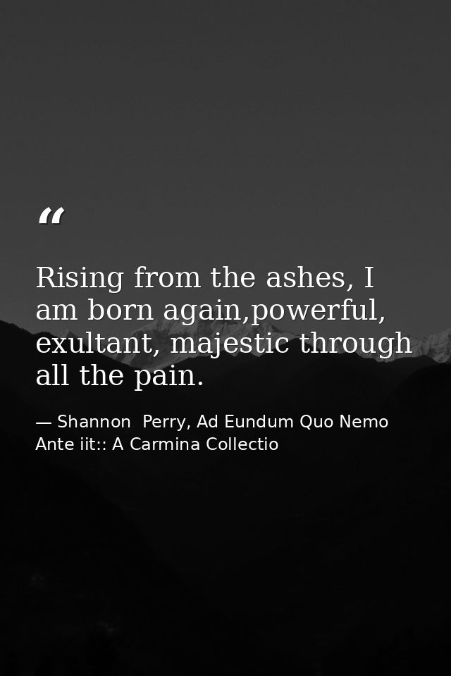 Rising from the ashes, I am born again,powerful, exultant, majestic through all the pain. — Shannon  Perry, Ad Eundum Quo Nemo Ante iit:: A Carmina Collectio