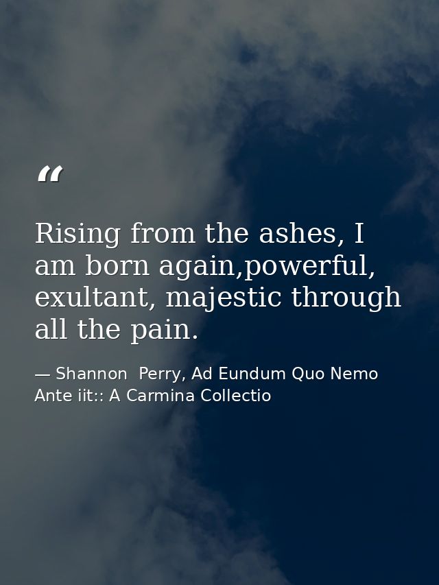 Rising from the ashes, I am born again,powerful, exultant, majestic through all the pain. — Shannon  Perry, Ad Eundum Quo Nemo Ante iit:: A Carmina Collectio