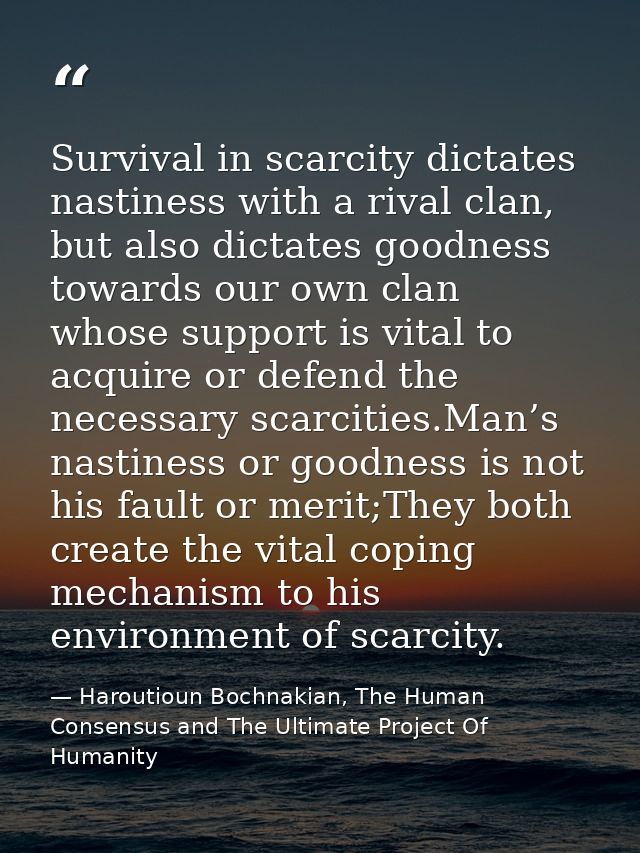 Survival in scarcity dictates nastiness with a rival clan, but also dictates goodness towards our own clan whose support — Haroutioun Bochnakian, The Human Consensus and The Ultimate Project Of Humanity