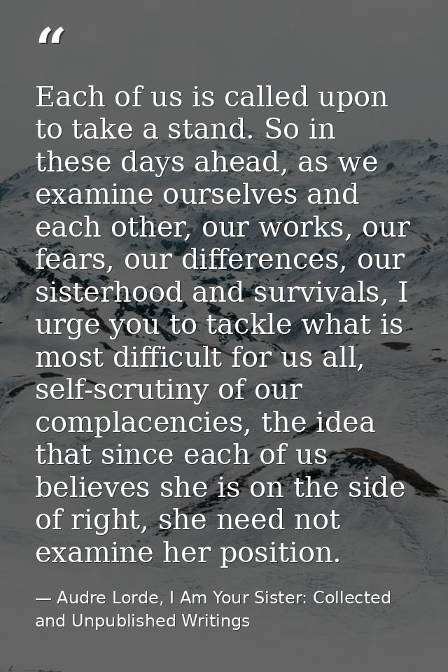 Each of us is called upon to take a stand. So in these days ahead, as we examine ourselves and each other, our works, ou — Audre Lorde, I Am Your Sister: Collected and Unpublished Writings