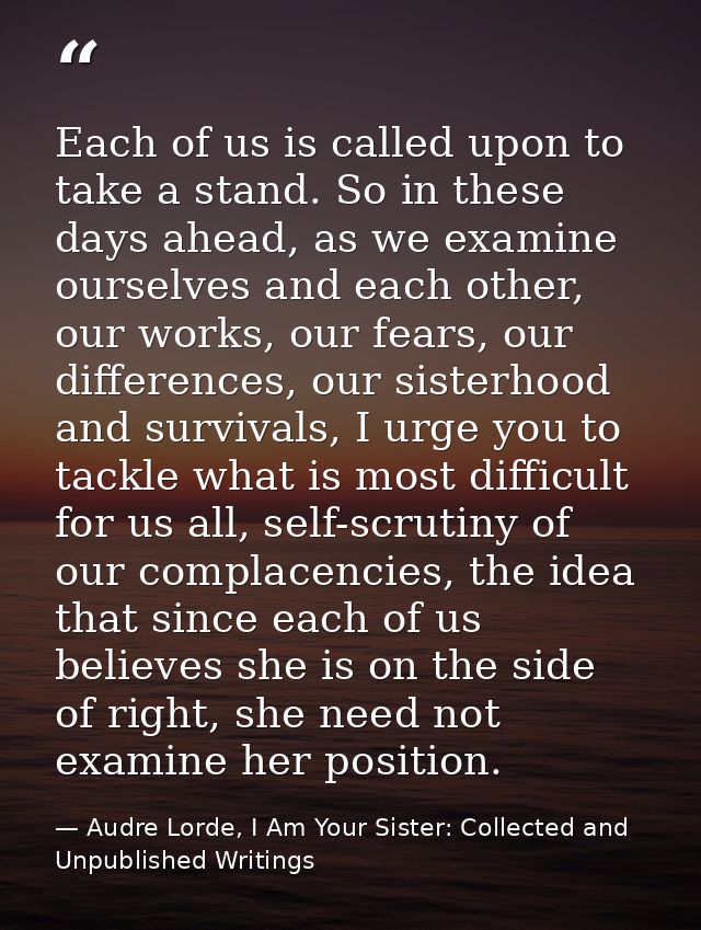 Each of us is called upon to take a stand. So in these days ahead, as we examine ourselves and each other, our works, ou — Audre Lorde, I Am Your Sister: Collected and Unpublished Writings